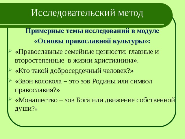 Исследовательский метод   Примерные темы исследований в модуле «Основы православной культуры»: «Православные семейные ценности: главные и второстепенные в жизни христианина». «Кто такой добросердечный человек?» «Звон колокола – это зов Родины или символ православия?» «Монашество – зов Бога или движение собственной души? » 