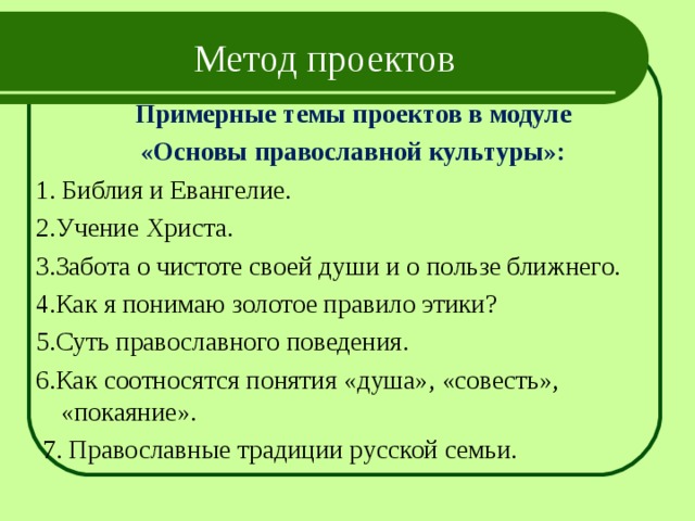 Метод проектов Примерные темы проектов в модуле  «Основы православной культуры»: 1. Библия и Евангелие. 2.Учение Христа. 3.Забота о чистоте своей души и о пользе ближнего. 4.Как я понимаю золотое правило этики? 5.Суть православного поведения. 6.Как соотносятся понятия «душа», «совесть», «покаяние».  7. Православные традиции русской семьи. 