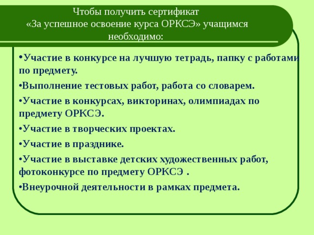 Чтобы получить сертификат  «За успешное освоение курса ОРКСЭ» учащимся необходимо:   • Участие в конкурсе на лучшую тетрадь, папку с работами по предмету. • Выполнение тестовых работ, работа со словарем. • Участие в конкурсах, викторинах, олимпиадах по предмету ОРКСЭ. • Участие в творческих проектах. • Участие в празднике. • Участие в выставке детских художественных работ, фотоконкурсе по предмету ОРКСЭ . • Внеурочной деятельности в рамках предмета.  