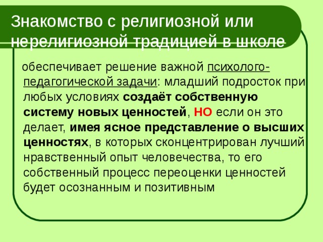 Знакомство с религиозной или нерелигиозной традицией в школе  обеспечивает решение важной психолого-педагогической задачи : младший подросток при любых условиях создаёт собственную систему новых ценностей , НО если он это делает, имея ясное представление о высших ценностях , в которых сконцентрирован лучший нравственный опыт человечества, то его собственный процесс переоценки ценностей будет осознанным и позитивным 