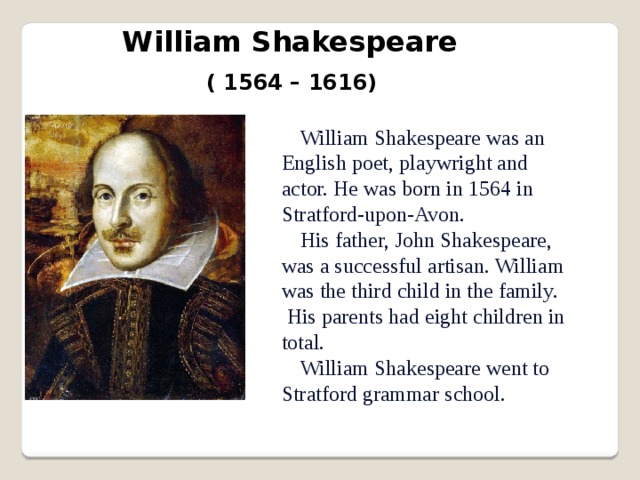 William Shakespeare ( 1564 – 1616) William Shakespeare was an English poet, playwright and actor. He was born in 1564 in Stratford-upon-Avon. His father, John Shakespeare, was a successful artisan. William was the third child in the family. His parents had eight children in total. William Shakespeare went to Stratford grammar school. 