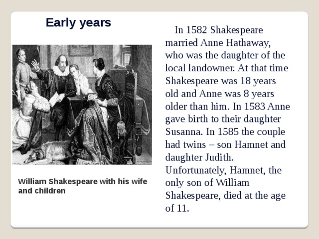 Early years In 1582 Shakespeare married Anne Hathaway, who was the daughter of the local landowner. At that time Shakespeare was 18 years old and Anne was 8 years older than him. In 1583 Anne gave birth to their daughter Susanna. In 1585 the couple had twins – son Hamnet and daughter Judith. Unfortunately, Hamnet, the only son of William Shakespeare, died at the age of 11. William Shakespeare with his wife and children 