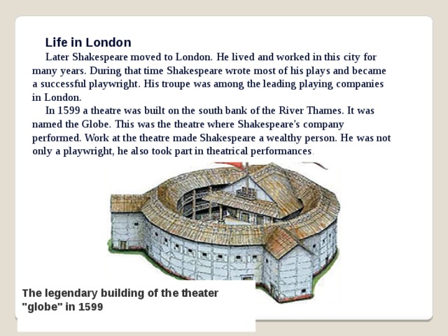 Life in London Later Shakespeare moved to London. He lived and worked in this city for many years. During that time Shakespeare wrote most of his plays and became a successful playwright. His troupe was among the leading playing companies in London. In 1599 a theatre was built on the south bank of the River Thames. It was named the Globe. This was the theatre where Shakespeare's company performed. Work at the theatre made Shakespeare a wealthy person. He was not only a playwright, he also took part in theatrical performances . The legendary building of the theater 