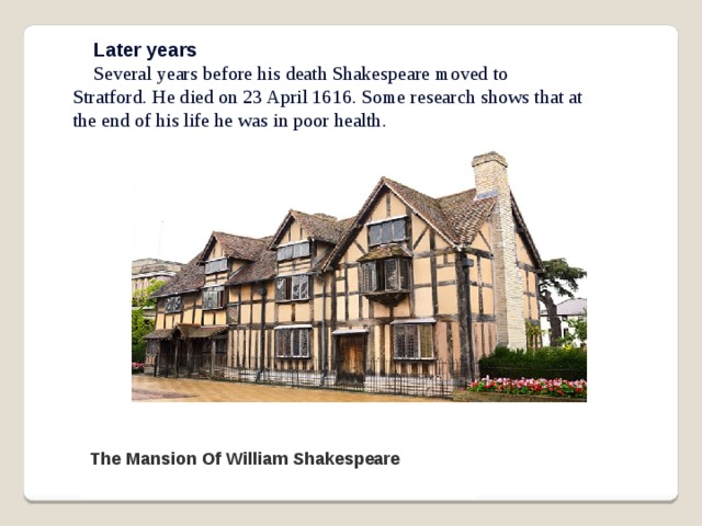 Later years Several years before his death Shakespeare moved to Stratford. He died on 23 April 1616. Some research shows that at the end of his life he was in poor health. The Mansion Of William Shakespeare 
