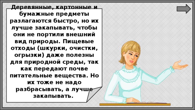   Деревянные, картонные и бумажные предметы разлагаются быстро, но их лучше закапывать, чтобы они не портили внешний вид природы. Пищевые отходы (шкурки, очистки, огрызки) даже полезны для природной среды, так как передают почве питательные вещества. Но их тоже не надо разбрасывать, а лучше закапывать.  