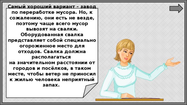 Самый хороший вариант – завод по переработке мусора. Но, к сожалению, они есть не везде, поэтому чаще всего мусор вывозят на свалки. Оборудованная свалка представляет собой специально огороженное место для отходов. Свалка должна располагаться  на значительном расстоянии от городов и посёлков, в таком месте, чтобы ветер не приносил к жилью человека неприятный запах. 