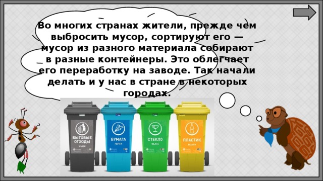 Во многих странах жители, прежде чем выбросить мусор, сортируют его — мусор из разного материала собирают в разные контейнеры. Это облегчает его переработку на заводе. Так начали делать и у нас в стране в некоторых городах. 