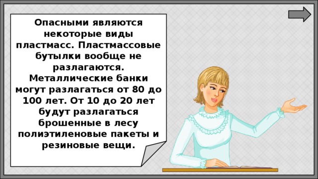  Опасными являются некоторые виды пластмасс. Пластмассовые бутылки вообще не разлагаются. Металлические банки могут разлагаться от 80 до 100 лет. От 10 до 20 лет будут разлагаться брошенные в лесу полиэтиленовые пакеты и резиновые вещи. 