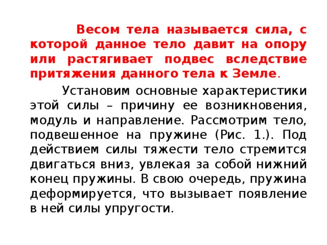  Весом тела называется сила, с которой данное тело давит на опору или растягивает подвес вследствие притяжения данного тела к Земле .  Установим основные характеристики этой силы – причину ее возникновения, модуль и направление. Рассмотрим тело, подвешенное на пружине (Рис. 1.). Под действием силы тяжести тело стремится двигаться вниз, увлекая за собой нижний конец пружины. В свою очередь, пружина деформируется, что вызывает появление в ней силы упругости. 