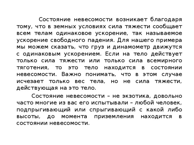  Состояние невесомости возникает благодаря тому, что в земных условиях сила тяжести сообщает всем телам одинаковое ускорение, так называемое ускорение свободного падения. Для нашего примера мы можем сказать, что груз и динамометр движутся с одинаковым ускорением. Если на тело действует только сила тяжести или только сила всемирного тяготения, то это тело находится в состоянии невесомости. Важно понимать, что в этом случае исчезает только вес тела, но не сила тяжести, действующая на это тело.  Состояние невесомости – не экзотика, довольно часто многие из вас его испытывали – любой человек, подпрыгивающий или спрыгивающий с какой либо высоты, до момента приземления находится в состоянии невесомости. 