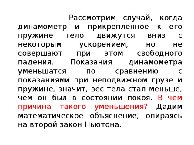  Рассмотрим случай, когда динамометр и прикрепленное к его пружине тело движутся вниз с некоторым ускорением, но не совершают при этом свободного падения. Показания динамометра уменьшатся по сравнению с показаниями при неподвижном грузе и пружине, значит, вес тела стал меньше, чем он был в состоянии покоя. В чем причина такого уменьшения? Дадим математическое объяснение, опираясь на второй закон Ньютона. 