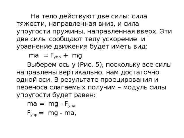  На тело действуют две силы: сила тяжести, направленная вниз, и сила упругости пружины, направленная вверх. Эти две силы сообщают телу ускорение. и уравнение движения будет иметь вид:  ma = F упр ￼+ mg  Выберем ось y (Рис. 5), поскольку все силы направлены вертикально, нам достаточно одной оси. В результате проецирования и переноса слагаемых получим – модуль силы упругости будет равен:  ma =  mg - F упр  F упр  =  mg - ma, 