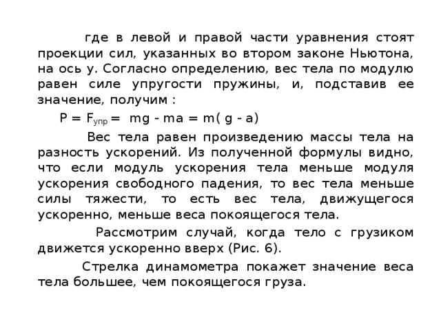  где в левой и правой части уравнения стоят проекции сил, указанных во втором законе Ньютона, на ось y. Согласно определению, вес тела по модулю равен силе упругости пружины, и, подставив ее значение, получим :  P = F упр  =  mg - ma = m( g - а)  Вес тела равен произведению массы тела на разность ускорений. Из полученной формулы видно, что если модуль ускорения тела меньше модуля ускорения свободного падения, то вес тела меньше силы тяжести, то есть вес тела, движущегося ускоренно, меньше веса покоящегося тела.  Рассмотрим случай, когда тело с грузиком движется ускоренно вверх (Рис. 6).  Стрелка динамометра покажет значение веса тела большее, чем покоящегося груза. 