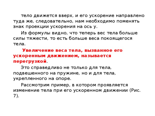  тело движется вверх, и его ускорение направлено туда же, следовательно, нам необходимо поменять знак проекции ускорения на ось у.  Из формулы видно, что теперь вес тела больше силы тяжести, то есть больше веса покоящегося тела.  Увеличение веса тела, вызванное его ускоренным движением, называется перегрузкой .  Это справедливо не только для тела, подвешенного на пружине, но и для тела, укрепленного на опоре.  Рассмотрим пример, в котором проявляется изменение тела при его ускоренном движении (Рис. 7). 