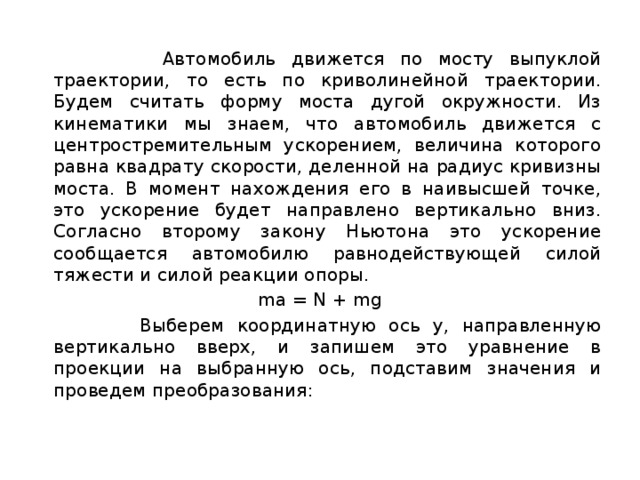  Автомобиль движется по мосту выпуклой траектории, то есть по криволинейной траектории. Будем считать форму моста дугой окружности. Из кинематики мы знаем, что автомобиль движется с центростремительным ускорением, величина которого равна квадрату скорости, деленной на радиус кривизны моста. В момент нахождения его в наивысшей точке, это ускорение будет направлено вертикально вниз. Согласно второму закону Ньютона это ускорение сообщается автомобилю равнодействующей силой тяжести и силой реакции опоры.  ma = N + mg  Выберем координатную ось у, направленную вертикально вверх, и запишем это уравнение в проекции на выбранную ось, подставим значения и проведем преобразования: 