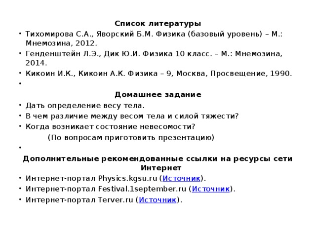 Список литературы Тихомирова С.А., Яворский Б.М. Физика (базовый уровень) – М.: Мнемозина, 2012. Генденштейн Л.Э., Дик Ю.И. Физика 10 класс. – М.: Мнемозина, 2014. Кикоин И.К., Кикоин А.К. Физика – 9, Москва, Просвещение, 1990.   Домашнее задание Дать определение весу тела. В чем различие между весом тела и силой тяжести? Когда возникает состояние невесомости?  (По вопросам приготовить презентацию)   Дополнительные рекомендованные ссылки на ресурсы сети Интернет Интернет-портал Physics.kgsu.ru ( Источник ). Интернет-портал Festival.1september.ru ( Источник ). Интернет-портал Terver.ru ( Источник ). 