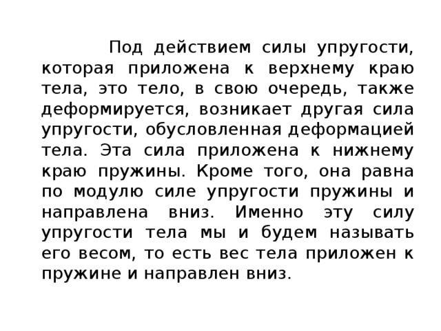  Под действием силы упругости, которая приложена к верхнему краю тела, это тело, в свою очередь, также деформируется, возникает другая сила упругости, обусловленная деформацией тела. Эта сила приложена к нижнему краю пружины. Кроме того, она равна по модулю силе упругости пружины и направлена вниз. Именно эту силу упругости тела мы и будем называть его весом, то есть вес тела приложен к пружине и направлен вниз. 