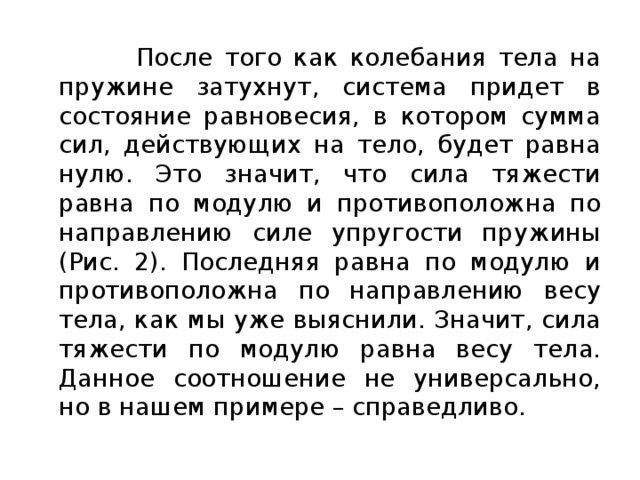  После того как колебания тела на пружине затухнут, система придет в состояние равновесия, в котором сумма сил, действующих на тело, будет равна нулю. Это значит, что сила тяжести равна по модулю и противоположна по направлению силе упругости пружины (Рис. 2). Последняя равна по модулю и противоположна по направлению весу тела, как мы уже выяснили. Значит, сила тяжести по модулю равна весу тела. Данное соотношение не универсально, но в нашем примере – справедливо. 