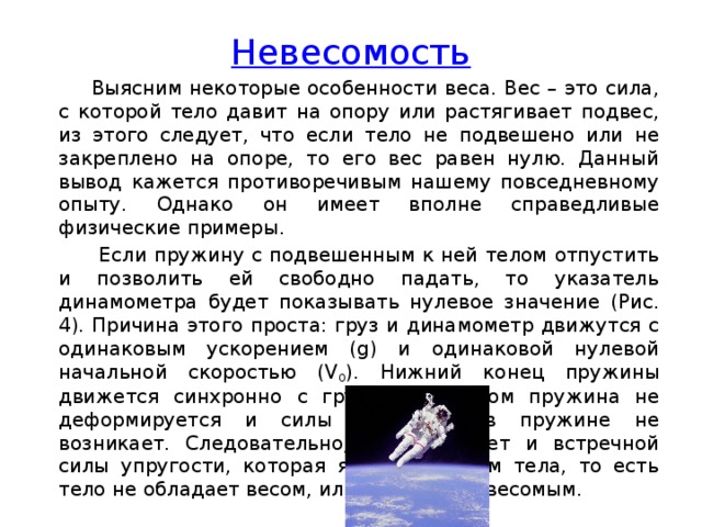 Невесомость  Выясним некоторые особенности веса. Вес – это сила, с которой тело давит на опору или растягивает подвес, из этого следует, что если тело не подвешено или не закреплено на опоре, то его вес равен нулю. Данный вывод кажется противоречивым нашему повседневному опыту. Однако он имеет вполне справедливые физические примеры.  Если пружину с подвешенным к ней телом отпустить и позволить ей свободно падать, то указатель динамометра будет показывать нулевое значение (Рис. 4). Причина этого проста: груз и динамометр движутся с одинаковым ускорением (g) и одинаковой нулевой начальной скоростью (V 0 ). Нижний конец пружины движется синхронно с грузом, при этом пружина не деформируется и силы упругости в пружине не возникает. Следовательно, не возникает и встречной силы упругости, которая является весом тела, то есть тело не обладает весом, или является невесомым.             
