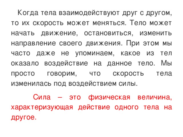  Когда тела взаимодействуют друг с другом, то их скорость может меняться. Тело может начать движение, остановиться, изменить направление своего движения. При этом мы часто даже не упоминаем, какое из тел оказало воздействие на данное тело. Мы просто говорим, что скорость тела изменилась под воздействием силы.  Сила – это физическая величина, характеризующая действие одного тела на другое. 
