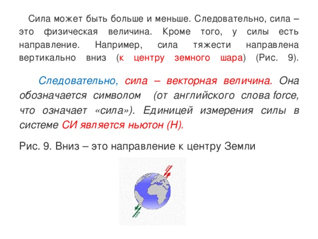  Сила может быть больше и меньше. Следовательно, сила – это физическая величина. Кроме того, у силы есть направление. Например, сила тяжести направлена вертикально вниз ( к центру земного шара ) (Рис. 9).    Следовательно,  сила – векторная величина. Она обозначается символом   (от английского слова force, что означает «сила»). Единицей измерения силы в системе СИ является ньютон (Н). Рис. 9. Вниз – это направление к центру Земли  