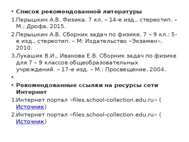 Список рекомендованной литературы Перышкин А.В. Физика. 7 кл. – 14-е изд., стереотип. – М.: Дрофа, 2015. Перышкин А.В. Сборник задач по физике, 7 – 9 кл.: 5-е изд., стереотип. – М: Издательство «Экзамен», 2010. Лукашик В.И., Иванова Е.В. Сборник задач по физике для 7 – 9 классов общеобразовательных учреждений. – 17-е изд. – М.: Просвещение, 2004.   Рекомендованные ссылки на ресурсы сети Интернет Интернет портал «files.school-collection.edu.ru» ( Источник ) Интернет портал «files.school-collection.edu.ru» ( Источник ) 