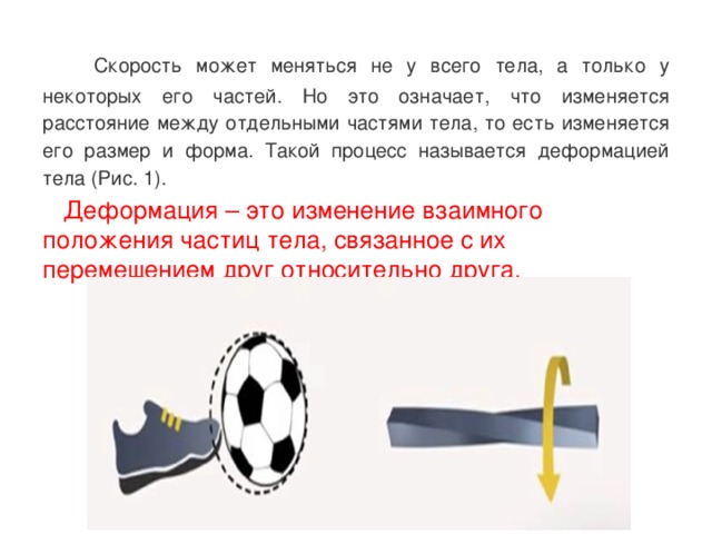  Скорость может меняться не у всего тела, а только у некоторых его частей. Но это означает, что изменяется расстояние между отдельными частями тела, то есть изменяется его размер и форма. Такой процесс называется деформацией тела (Рис. 1).  Деформация – это изменение взаимного положения частиц тела, связанное с их перемещением друг относительно друга.   