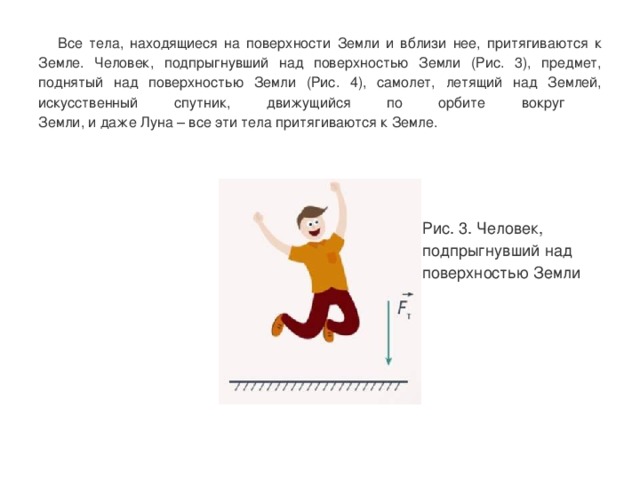  Все тела, находящиеся на поверхности Земли и вблизи нее, притягиваются к Земле. Человек, подпрыгнувший над поверхностью Земли (Рис. 3), предмет, поднятый над поверхностью Земли (Рис. 4), самолет, летящий над Землей, искусственный спутник, движущийся по орбите вокруг  Земли, и даже Луна – все эти тела притягиваются к Земле. Рис. 3. Человек, подпрыгнувший над поверхностью Земли 