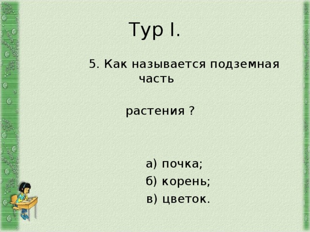 Тур I .  5. Как называется подземная часть  растения ?  а) почка;  б) корень;  в) цветок. 