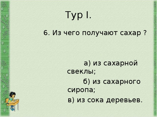 Тур I .  6. Из чего получают сахар ?  а) из сахарной свеклы;  б) из сахарного сиропа;  в) из сока деревьев. 