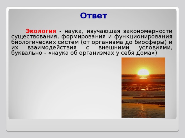 Ответ    Экология  - наука, изучающая закономерности существования, формирования и функционирования биологических систем (от организма до биосферы) и их взаимодействия с внешними условиями, буквально - «наука об организмах у себя дома») 