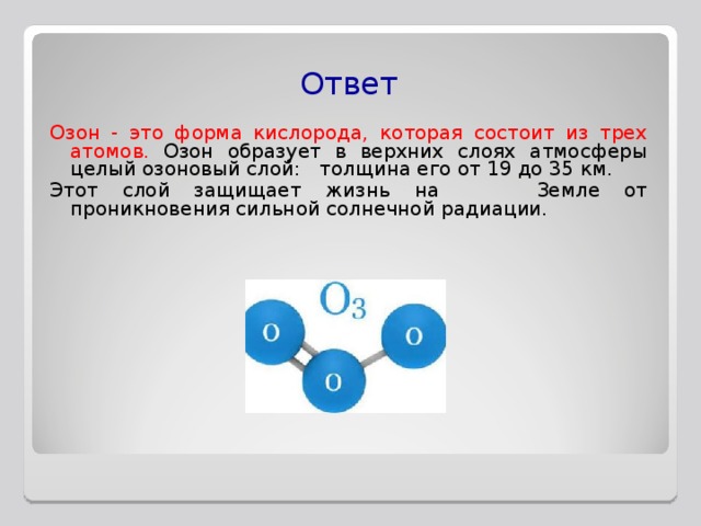 Ответ Озон - это форма кислорода, которая состоит из трех атомов.  Озон образует в верхних слоях атмосферы целый озоновый слой: толщина его от 19 до 35 км. Этот слой защищает жизнь на Земле от проникновения сильной солнечной радиации. 