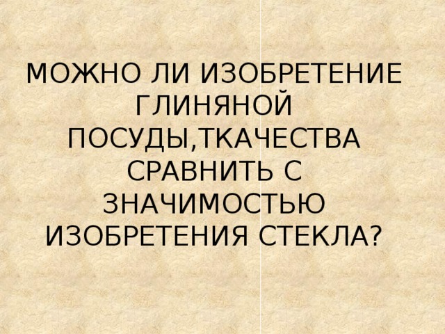 МОЖНО ЛИ ИЗОБРЕТЕНИЕ ГЛИНЯНОЙ ПОСУДЫ,ТКАЧЕСТВА СРАВНИТЬ С ЗНАЧИМОСТЬЮ ИЗОБРЕТЕНИЯ СТЕКЛА? 