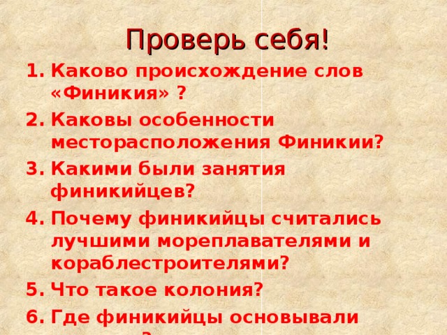 Проверь себя! Каково происхождение слов «Финикия» ? Каковы особенности месторасположения Финикии? Какими были занятия финикийцев? Почему финикийцы считались лучшими мореплавателями и кораблестроителями? Что такое колония? Где финикийцы основывали колонии? Какие изобретения сделали финикийцы? Что такое алфавит? 