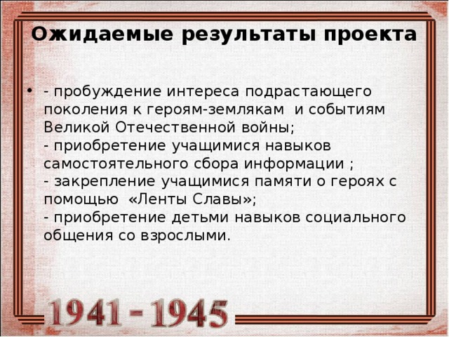 Ожидаемые результаты проекта   - пробуждение интереса подрастающего поколения к героям-землякам и событиям Великой Отечественной войны;  - приобретение учащимися навыков самостоятельного сбора информации ;  - закрепление учащимися памяти о героях с помощью «Ленты Славы»;   - приобретение детьми навыков социального общения со взрослыми.   