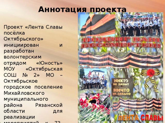 Аннотация проекта   Проект «Лента Славы посёлка Октябрьского» инициирован и разработан волонтерским отрядом «Юность» МОУ «Октябрьская СОШ № 2» МО – Октябрьское городское поселение Михайловского муниципального района Рязанской области для реализации мероприятий к 73-годовщине Великой Победы на базе МО – Октябрьское городское поселение. 