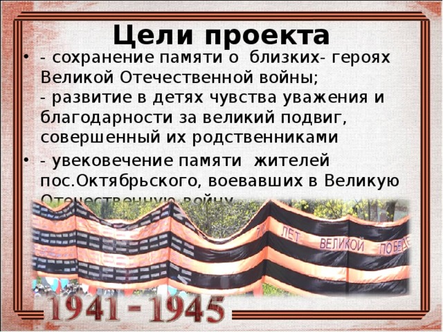 Цели проекта - сохранение памяти о близких- героях Великой Отечественной войны;   - развитие в детях чувства уважения и благодарности за великий подвиг, совершенный их родственниками - увековечение памяти жителей пос.Октябрьского, воевавших в Великую Отечественную войну 