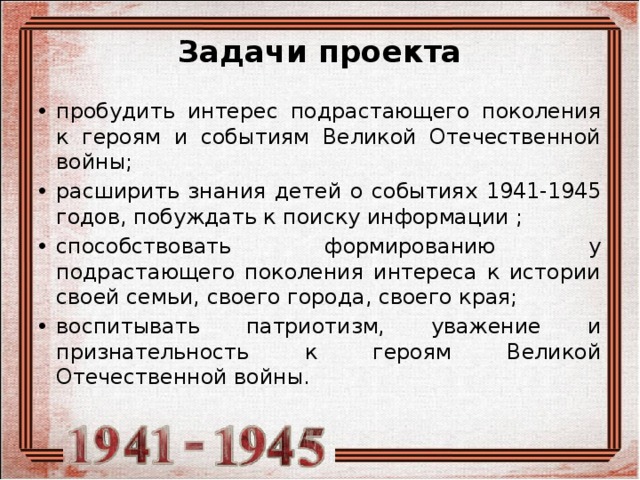 Задачи проекта   пробудить интерес подрастающего поколения к героям и событиям Великой Отечественной войны; расширить знания детей о событиях 1941-1945 годов, побуждать к поиску информации ; способствовать формированию у подрастающего поколения интереса к истории своей семьи, своего города, своего края; воспитывать патриотизм, уважение и признательность к героям Великой Отечественной войны. 