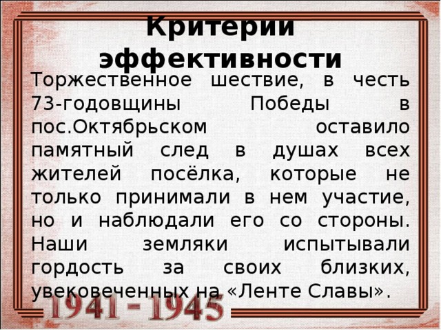 Критерии эффективности Торжественное шествие, в честь 73-годовщины Победы в пос.Октябрьском оставило памятный след в душах всех жителей посёлка, которые не только принимали в нем участие, но и наблюдали его со стороны. Наши земляки испытывали гордость за своих близких, увековеченных на «Ленте Славы». 