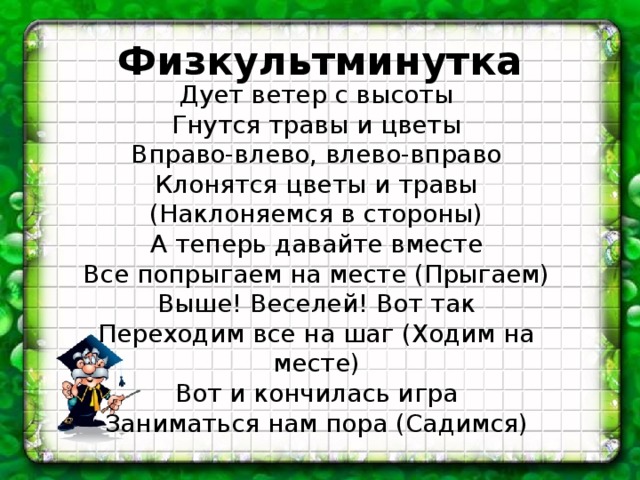 Физкультминутка Дует ветер с высоты  Гнутся травы и цветы  Вправо-влево, влево-вправо  Клонятся цветы и травы (Наклоняемся в стороны)  А теперь давайте вместе  Все попрыгаем на месте (Прыгаем)  Выше! Веселей! Вот так  Переходим все на шаг (Ходим на месте)  Вот и кончилась игра  Заниматься нам пора (Садимся) 