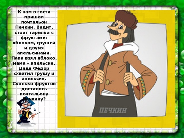 К нам в гости пришел почтальон Печкин. Видит, стоит тарелка с фруктами: яблоком, грушей и двумя апельсинами. Папа взял яблоко, мама – апельсин. Дядя Федор схватил грушу и апельсин. Сколько фруктов досталось почтальону Печкину? 