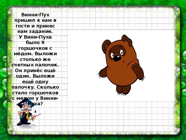 Винни-Пух пришел к нам в гости и принес нам задание.  У Вини-Пуха было 9 горшочков с мёдом. Выложи столько же счетных палочек. Он принёс ещё один. Выложи ещё одну палочку. Сколько стало горшочков с медом у Винни-Пуха? 