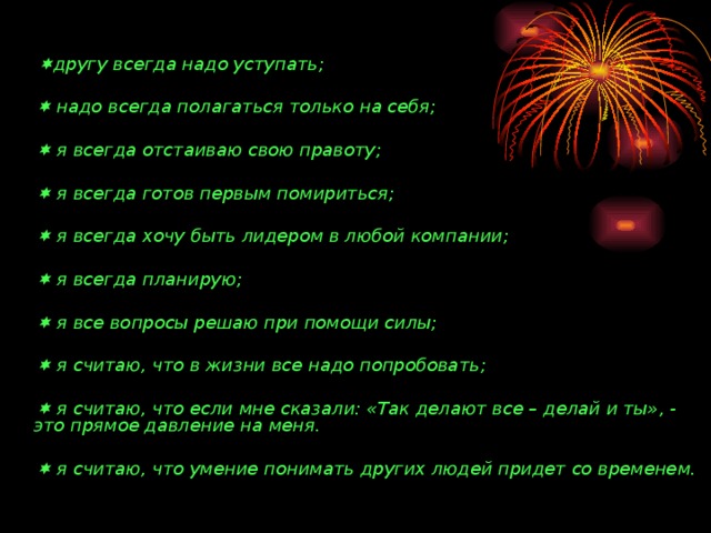   другу всегда надо уступать;     надо всегда полагаться только на себя;     я всегда отстаиваю свою правоту;     я всегда готов первым помириться;     я всегда хочу быть лидером в любой компании;     я всегда планирую;     я все вопросы решаю при помощи силы;     я считаю, что в жизни все надо попробовать;     я считаю, что если мне сказали: «Так делают все – делай и ты», - это прямое давление на меня.     я считаю, что умение понимать других людей придет со временем.  