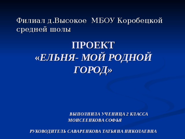 Филиал д.Высокое МБОУ Коробецкой средней шолы ПРОЕКТ  « ЕЛЬНЯ- МОЙ РОДНОЙ ГОРОД»    ВЫПОЛНИЛА УЧЕНИЦА 2 КЛАССА  МОИСЕЕНКОВА СОФЬЯ   РУКОВОДИТЕЛЬ САВАРЕНКОВА ТАТЬЯНА НИКОЛАЕВНА 