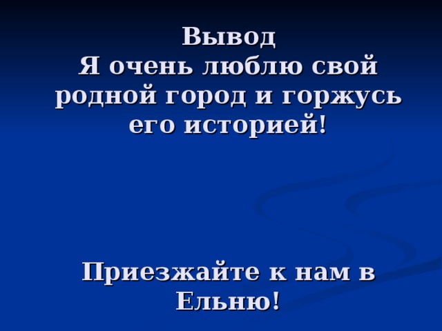 Вывод  Я очень люблю свой родной город и горжусь его историей!      Приезжайте к нам в Ельню! 