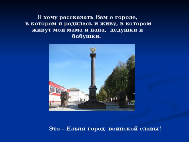 Я хочу рассказать Вам о городе,  в котором я родилась и живу, в котором живут мои мама и папа, дедушки и бабушки. Это – Ельня город воинской славы ! 