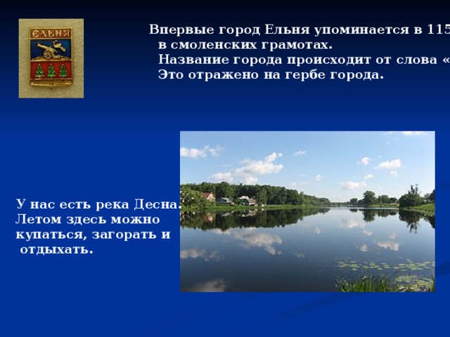  Впервые город Ельня упоминается в 1150 г.  в смоленских грамотах.  Название города происходит от слова «ель» .  Это отражено на гербе города.  У нас есть река Десна. Летом здесь можно купаться, загорать и  отдыхать. 