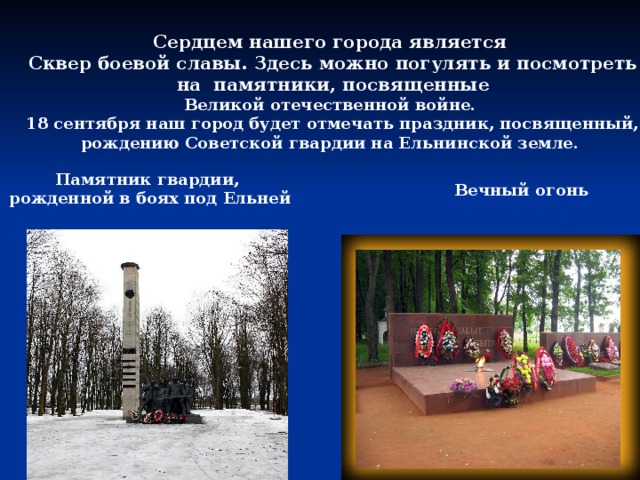Сердцем нашего города является  Сквер боевой славы. Здесь можно погулять и посмотреть  на памятники, посвященные Великой отечественной войне.  18 сентября наш город будет отмечать праздник, посвященный, рождению Советской гвардии на Ельнинской земле. Памятник гвардии, рожденной в боях под Ельней Вечный огонь 