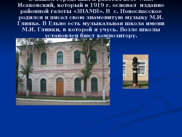 В нашем городе жил и работал поэт М.В. Исаковский, который в 1919 г. основал издание районной газеты «ЗНАМЯ». В с. Новоспасское родился и писал свою знаменитую музыку М.И. Глинка. В Ельне есть музыкальная школа имени М.И. Глинки, в которой я учусь. Возле школы установлен бюст композитору. 