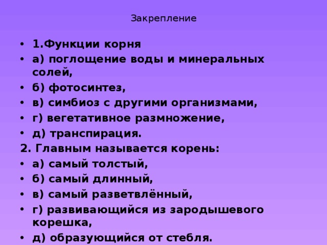Закрепление 1.Функции корня а) поглощение воды и минеральных солей, б) фотосинтез, в) симбиоз с другими организмами, г) вегетативное размножение, д) транспирация. 2. Главным называется корень: а) самый толстый, б) самый длинный, в) самый разветвлённый, г) развивающийся из зародышевого корешка, д) образующийся от стебля.    
